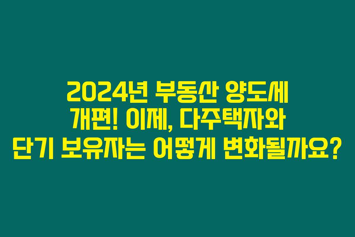 2024년 부동산 양도세 개편! 이제, 다주택자와 단기 보유자는 어떻게 변화될까요?