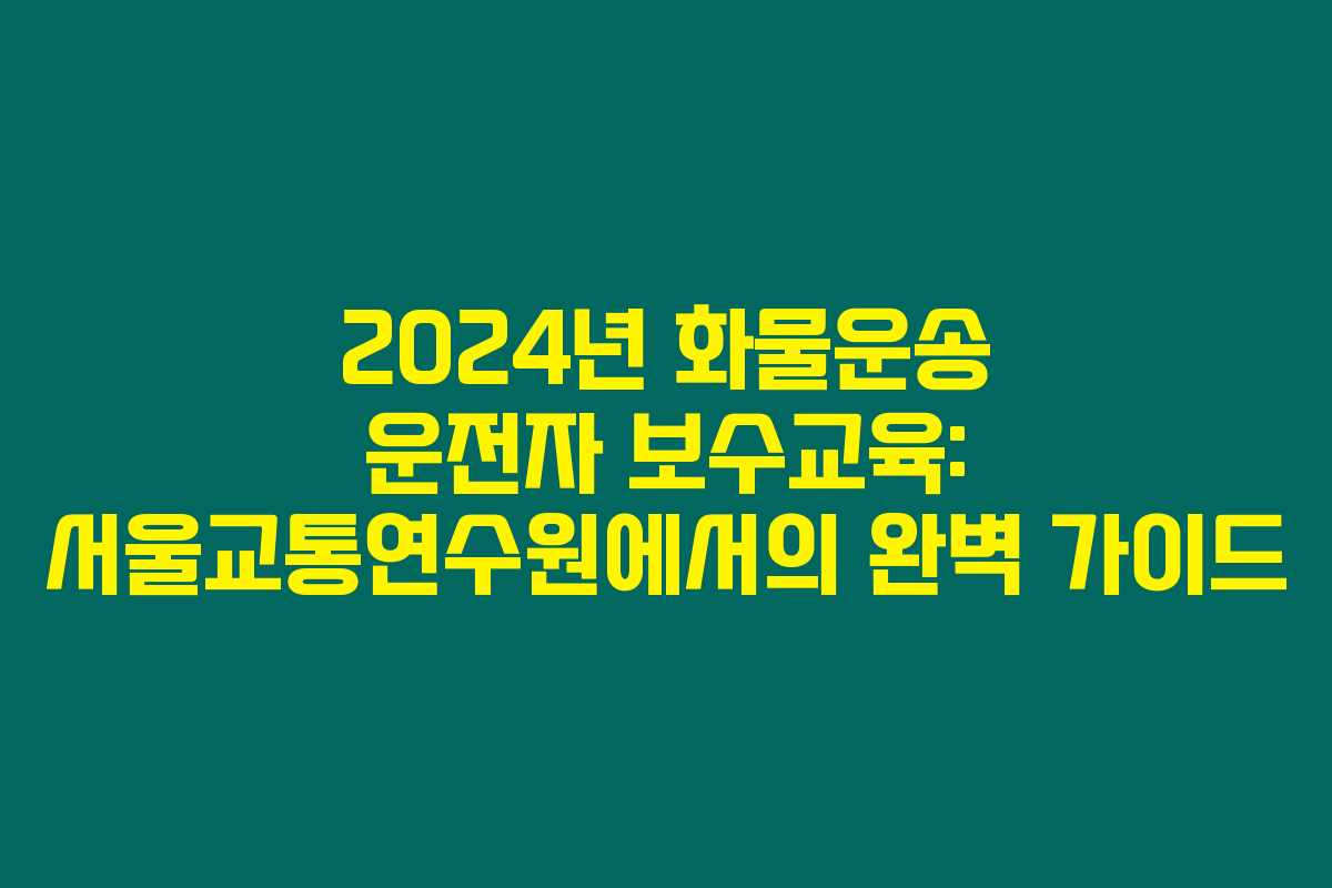 2024년 화물운송 운전자 보수교육: 서울교통연수원에서의 완벽 가이드