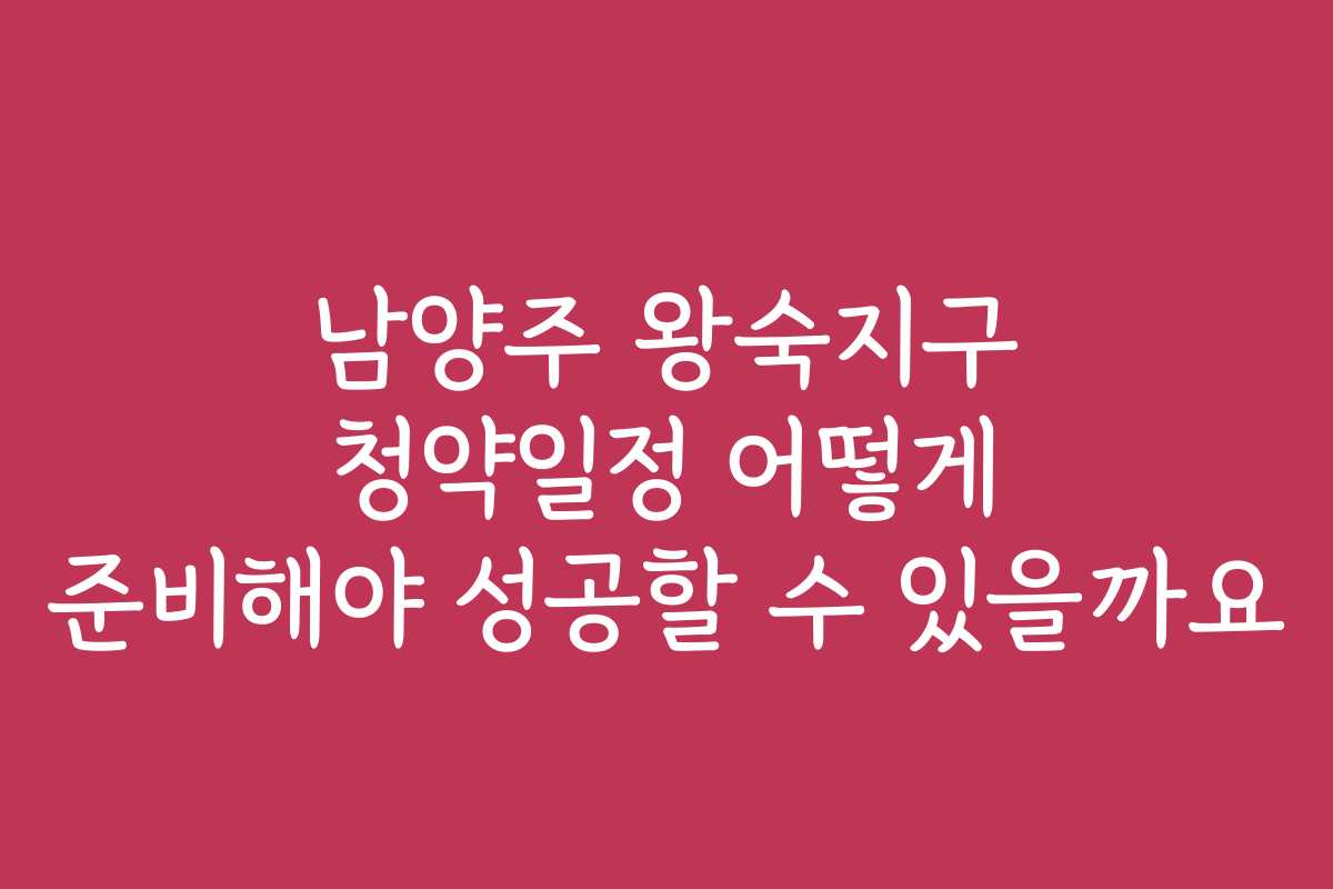 남양주 왕숙지구 청약일정 어떻게 준비해야 성공할 수 있을까요