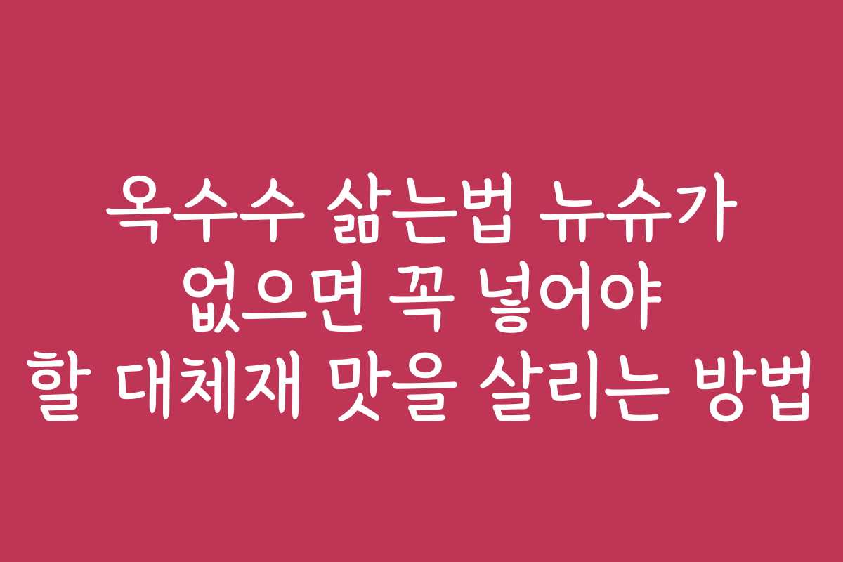 옥수수 삶는법 뉴슈가 없으면 꼭 넣어야 할 대체재 맛을 살리는 방법