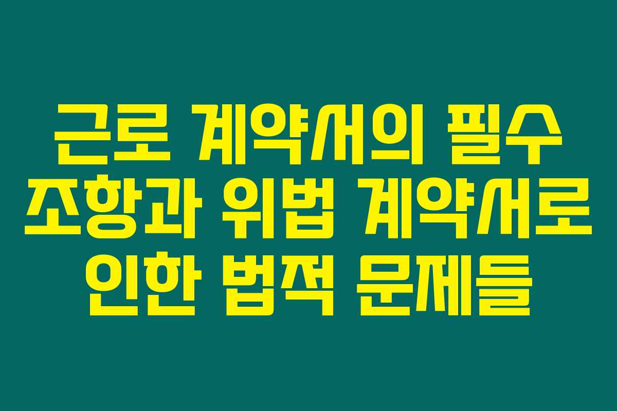 근로 계약서의 필수 조항과 위법 계약서로 인한 법적 문제들