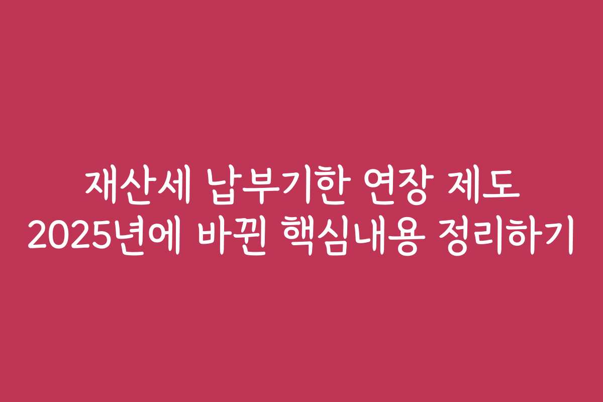 재산세 납부기한 연장 제도 2025년에 바뀐 핵심내용 정리하기