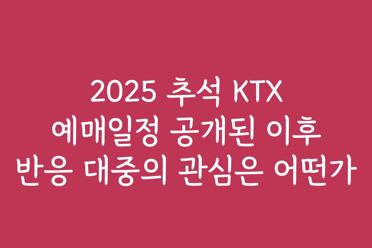 2025 추석 KTX 예매일정 공개된 이후 반응 대중의 관심은 어떤가