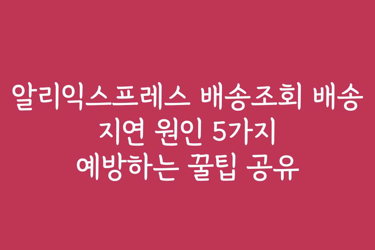 알리익스프레스 배송조회 배송 지연 원인 5가지 예방하는 꿀팁 공유