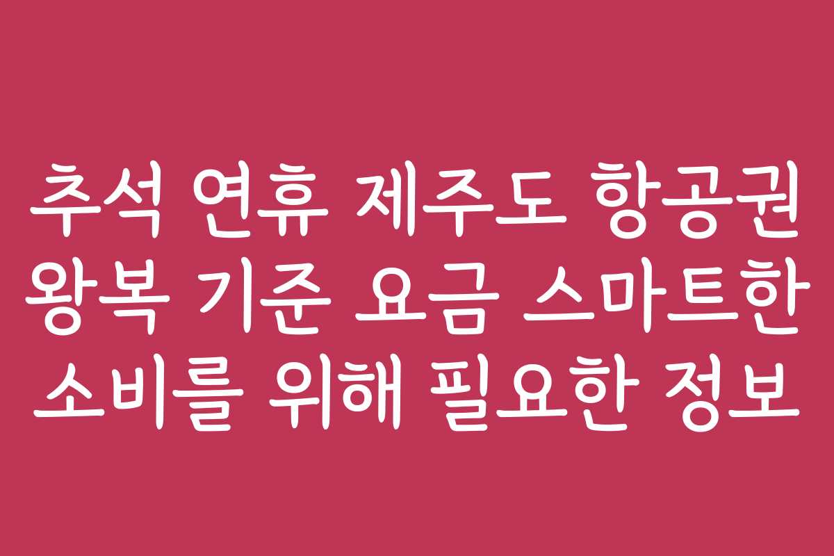 추석 연휴 제주도 항공권 왕복 기준 요금 스마트한 소비를 위해 필요한 정보