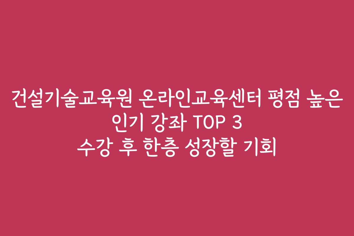 건설기술교육원 온라인교육센터 평점 높은 인기 강좌 TOP 3 수강 후 한층 성장할 기회