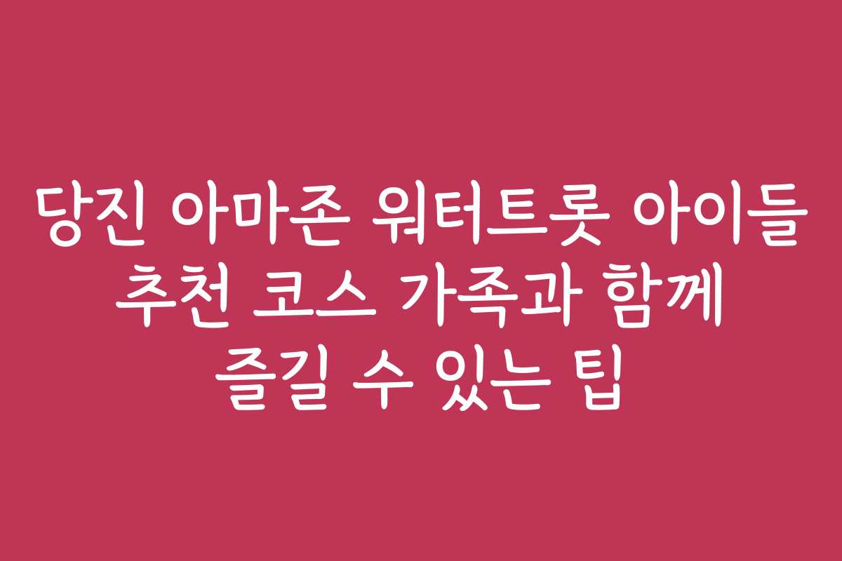 당진 아마존 워터트롯 아이들 추천 코스 가족과 함께 즐길 수 있는 팁