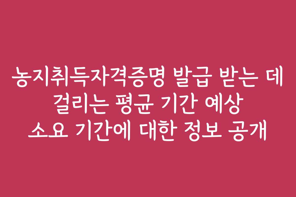 농지취득자격증명 발급 받는 데 걸리는 평균 기간 예상 소요 기간에 대한 정보 공개