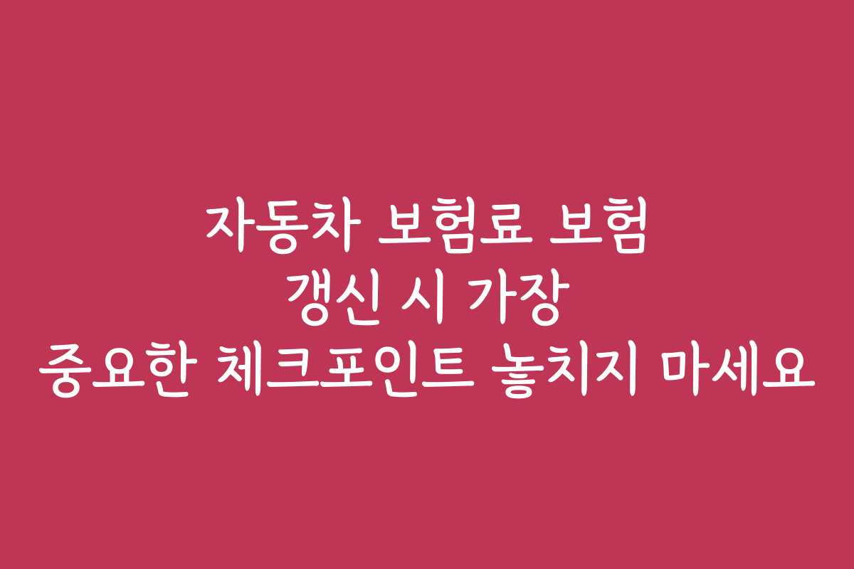 자동차 보험료 보험 갱신 시 가장 중요한 체크포인트 놓치지 마세요