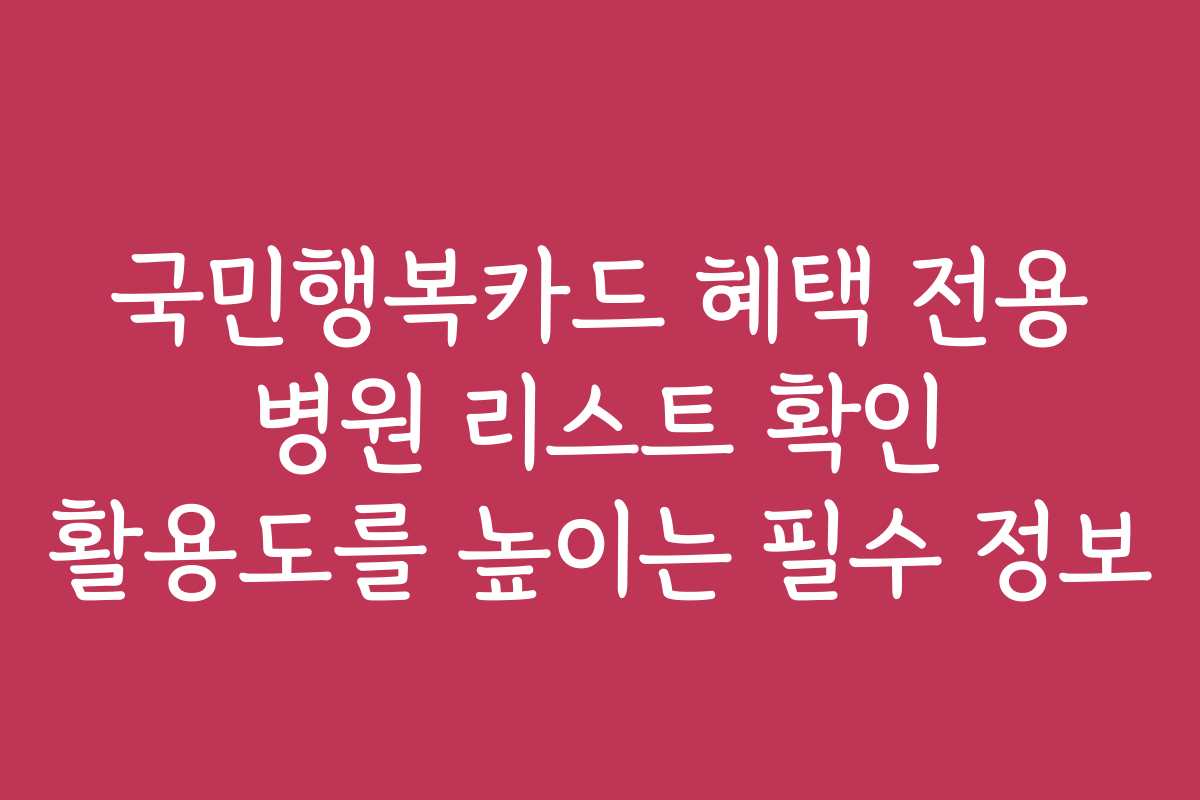 국민행복카드 혜택 전용 병원 리스트 확인 활용도를 높이는 필수 정보