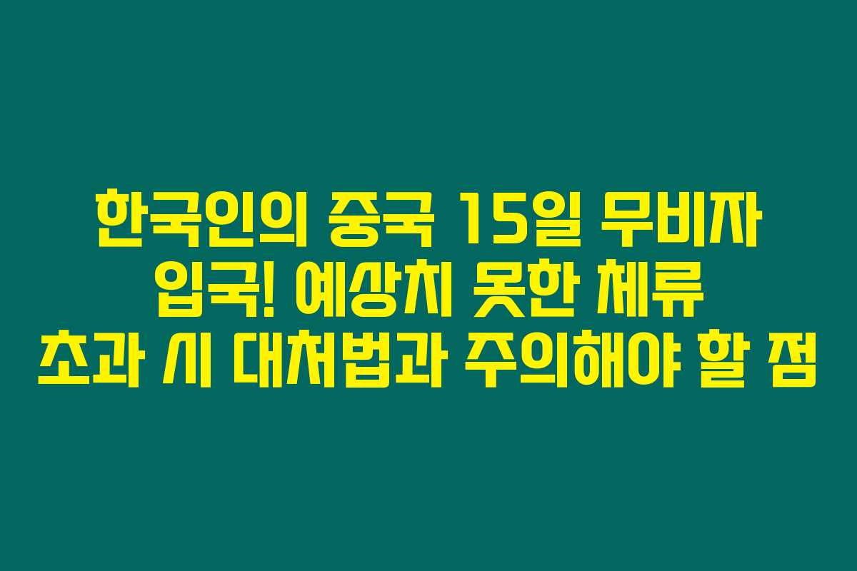 한국인의 중국 15일 무비자 입국! 예상치 못한 체류 초과 시 대처법과 주의해야 할 점