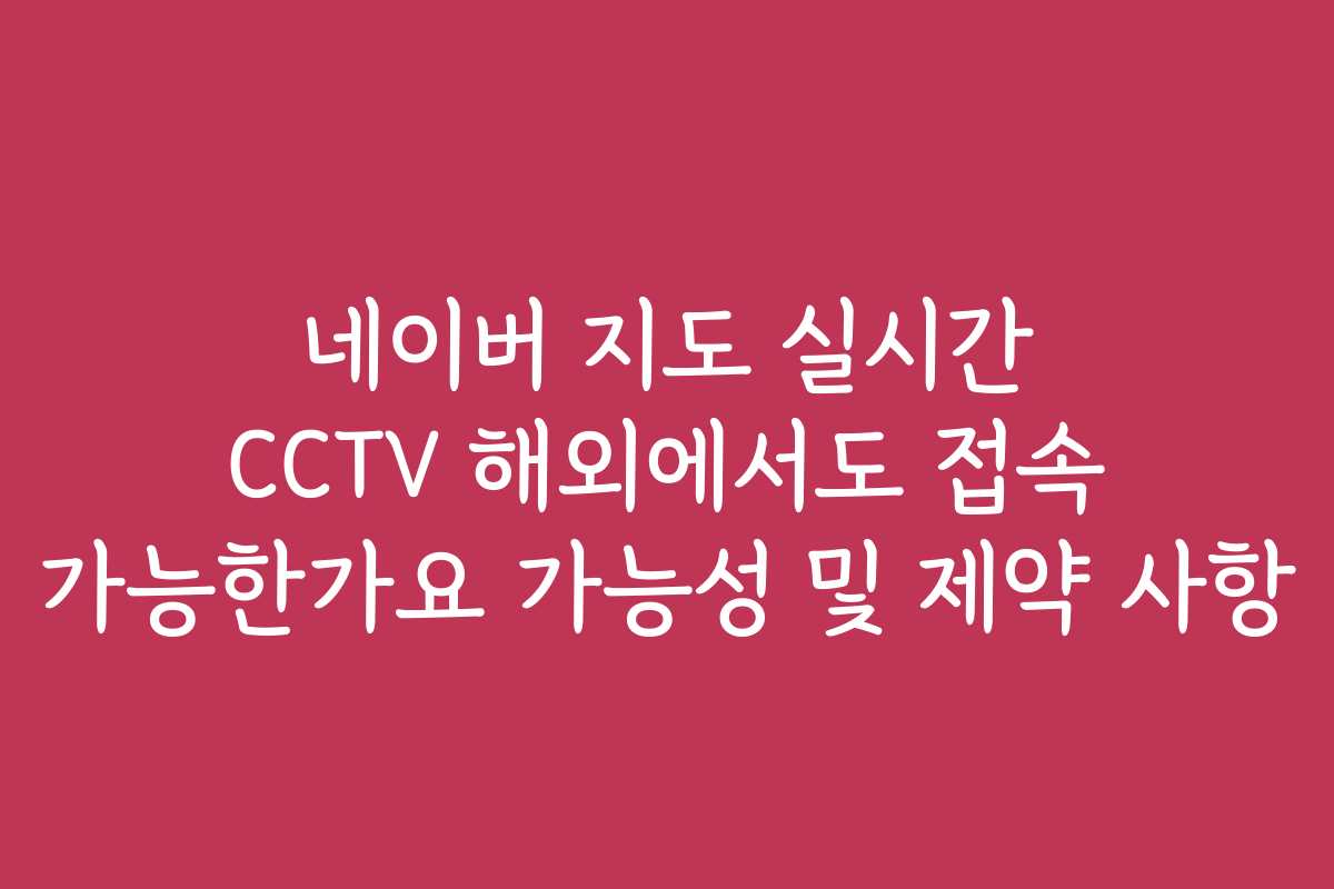 네이버 지도 실시간 CCTV 해외에서도 접속 가능한가요 가능성 및 제약 사항