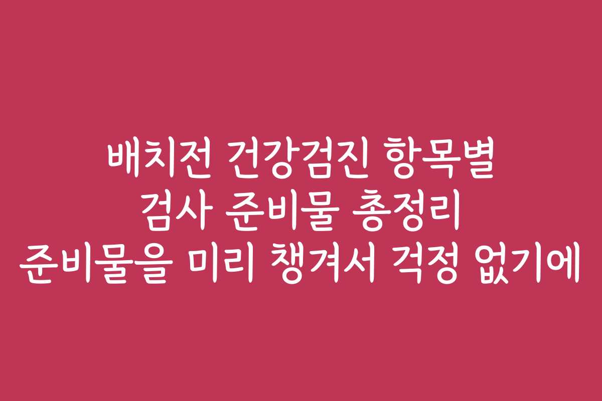 배치전 건강검진 항목별 검사 준비물 총정리 준비물을 미리 챙겨서 걱정 없기에