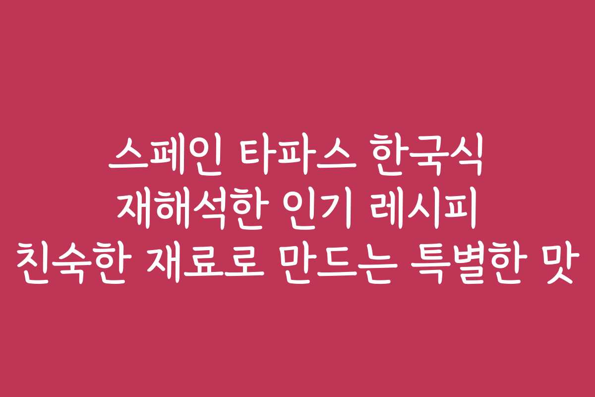 스페인 타파스 한국식 재해석한 인기 레시피 친숙한 재료로 만드는 특별한 맛