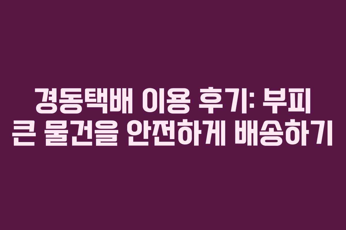경동택배 이용 후기: 부피 큰 물건을 안전하게 배송하기