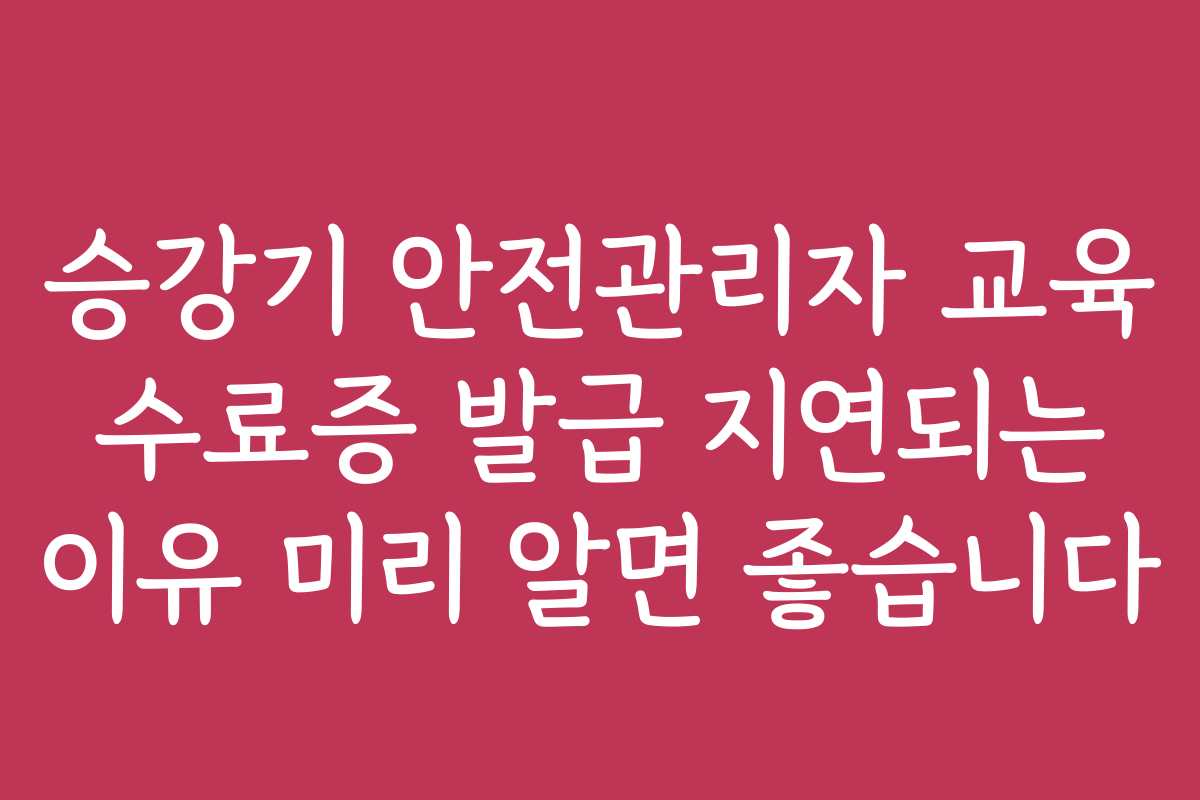 승강기 안전관리자 교육 수료증 발급 지연되는 이유 미리 알면 좋습니다
