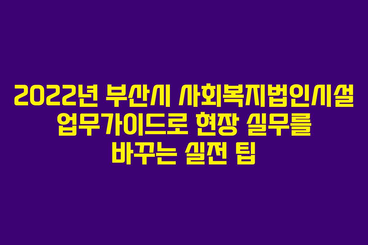 2022년 부산시 사회복지법인시설 업무가이드로 현장 실무를 바꾸는 실전 팁