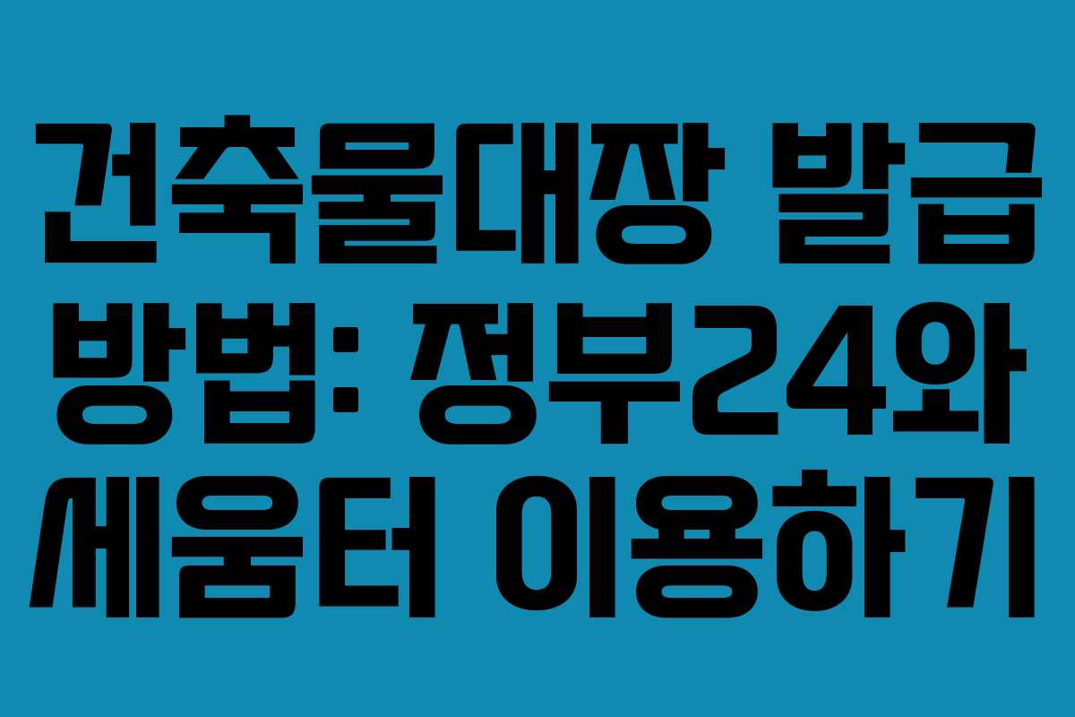 건축물대장 발급 방법: 정부24와 세움터 이용하기