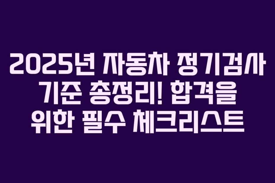 2025년 자동차 정기검사 기준 총정리! 합격을 위한 필수 체크리스트
