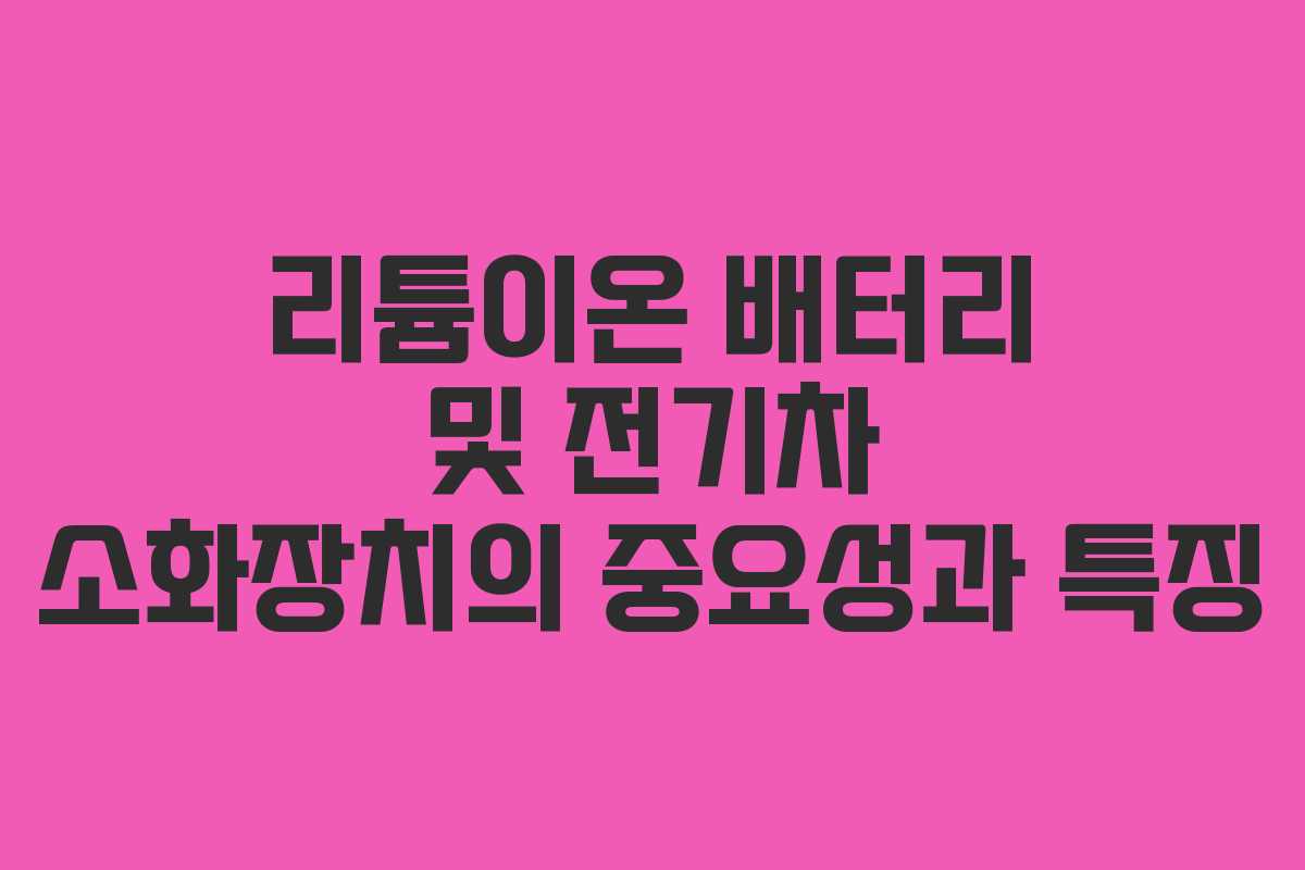 리튬이온 배터리 및 전기차 소화장치의 중요성과 특징