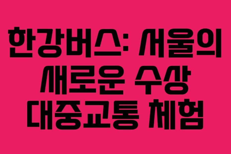 한강버스: 서울의 새로운 수상 대중교통 체험