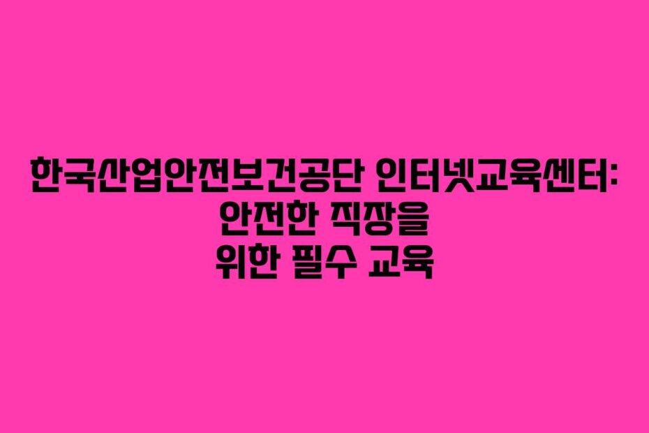 한국산업안전보건공단 인터넷교육센터: 안전한 직장을 위한 필수 교육