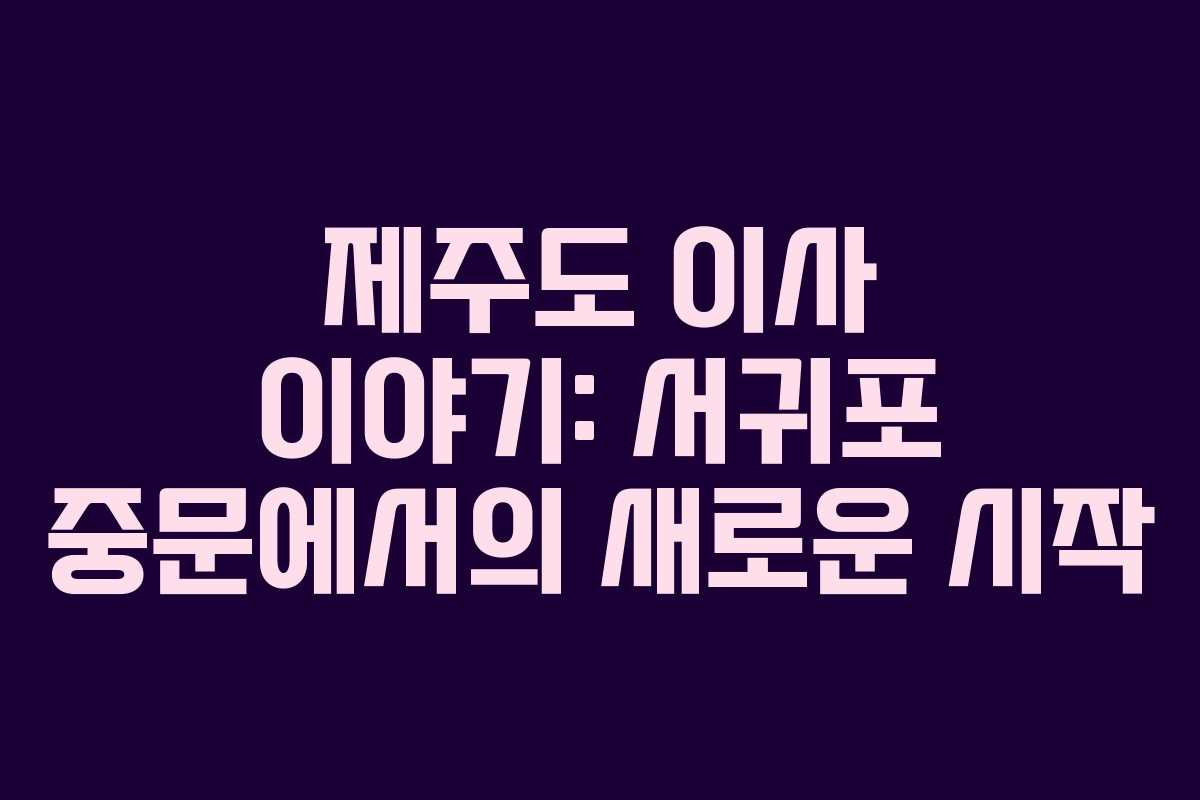 제주도 이사 이야기: 서귀포 중문에서의 새로운 시작