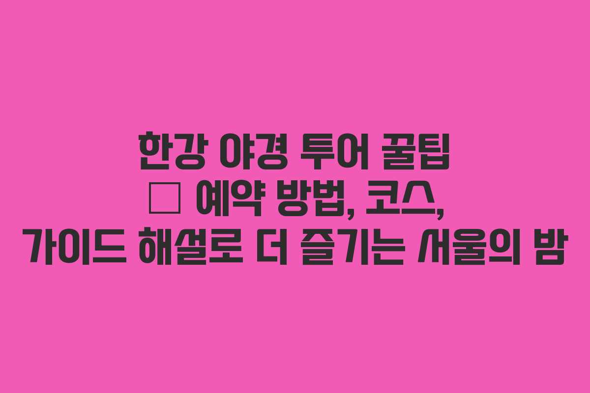 한강 야경 투어 꿀팁 – 예약 방법, 코스, 가이드 해설로 더 즐기는 서울의 밤