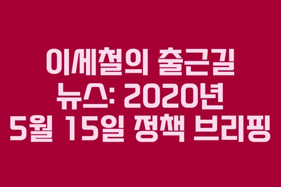 이세철의 출근길 뉴스: 2020년 5월 15일 정책 브리핑