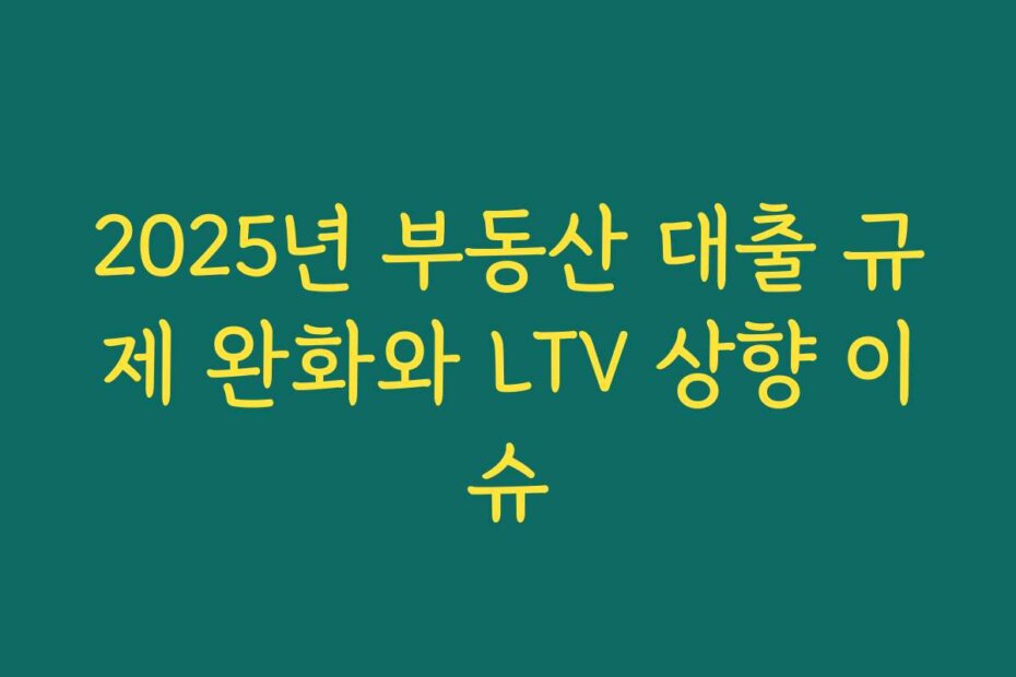 2025년 부동산 대출 규제 완화와 LTV 상향 이슈