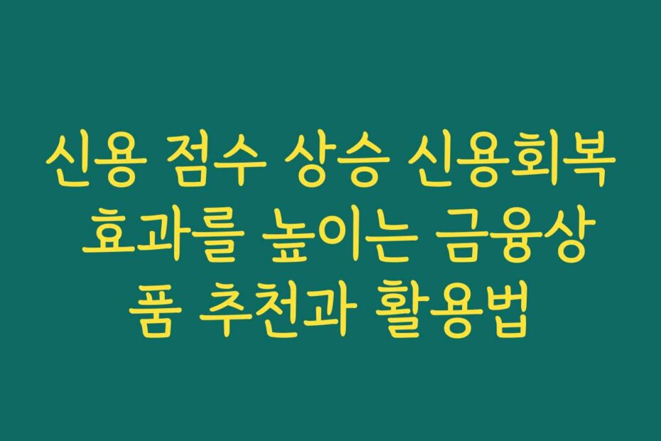 신용 점수 상승 신용회복 효과를 높이는 금융상품 추천과 활용법