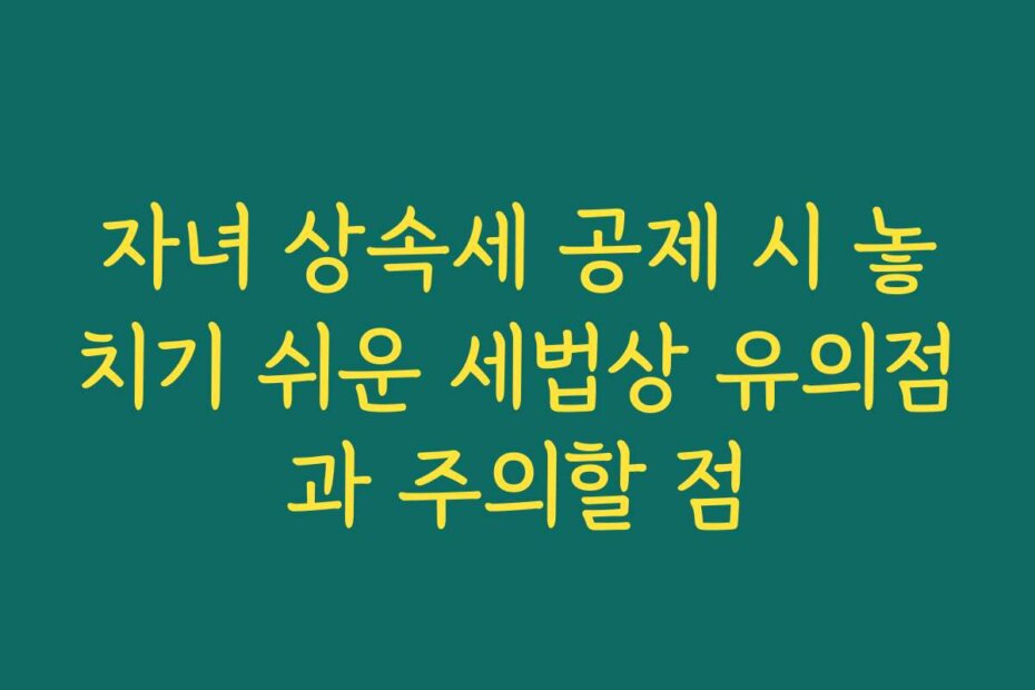 자녀 상속세 공제 시 놓치기 쉬운 세법상 유의점과 주의할 점