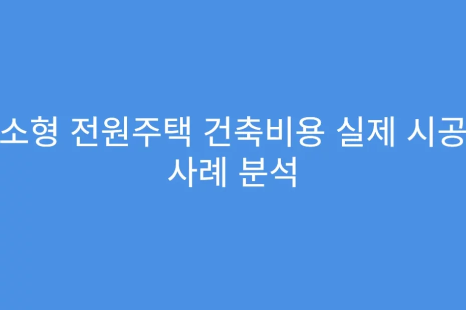 소형 전원주택 건축비용 실제 시공 사례 분석