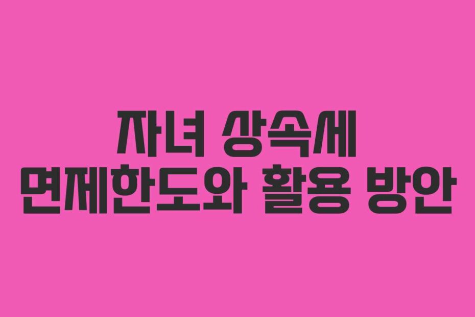 자녀 상속세 면제한도와 활용 방안