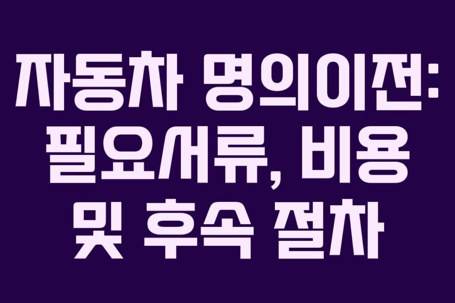 자동차 명의이전: 필요서류, 비용 및 후속 절차