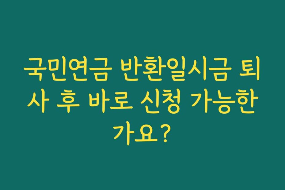 국민연금 반환일시금 퇴사 후 바로 신청 가능한가요?