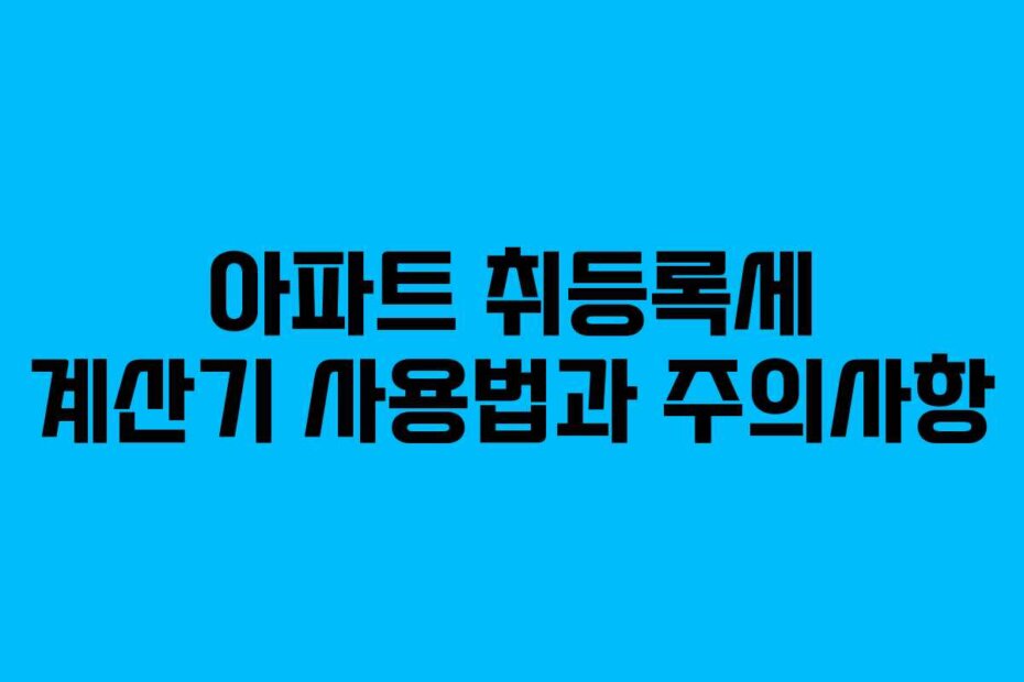 아파트 취등록세 계산기 사용법과 주의사항