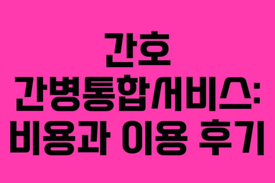 간호 간병통합서비스: 비용과 이용 후기