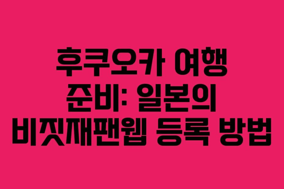 후쿠오카 여행 준비: 일본의 비짓재팬웹 등록 방법