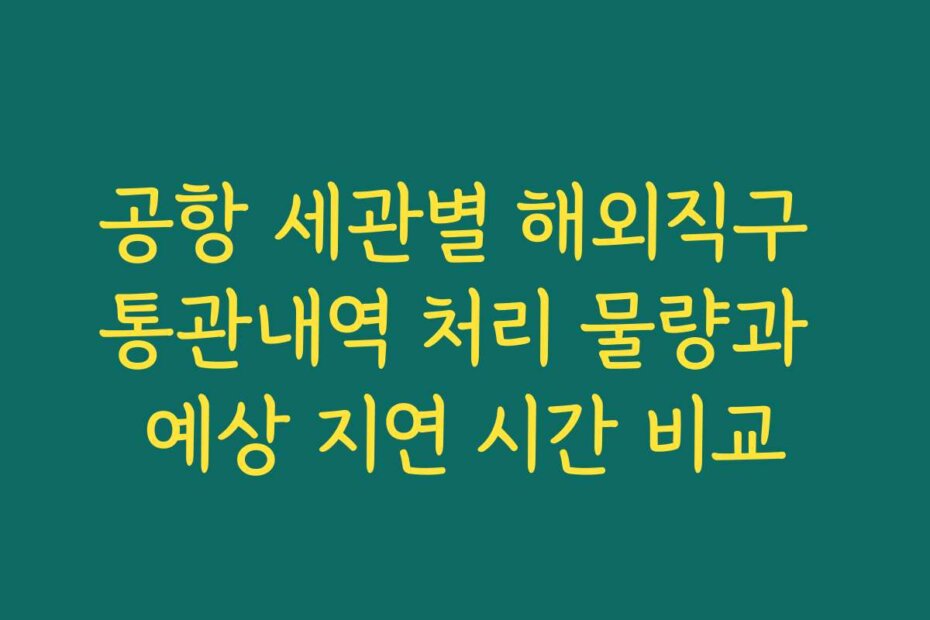 공항 세관별 해외직구 통관내역 처리 물량과 예상 지연 시간 비교