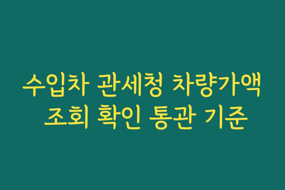 수입차 관세청 차량가액 조회 확인 통관 기준