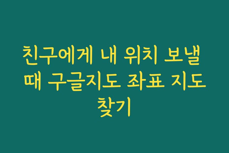친구에게 내 위치 보낼 때 구글지도 좌표 지도찾기