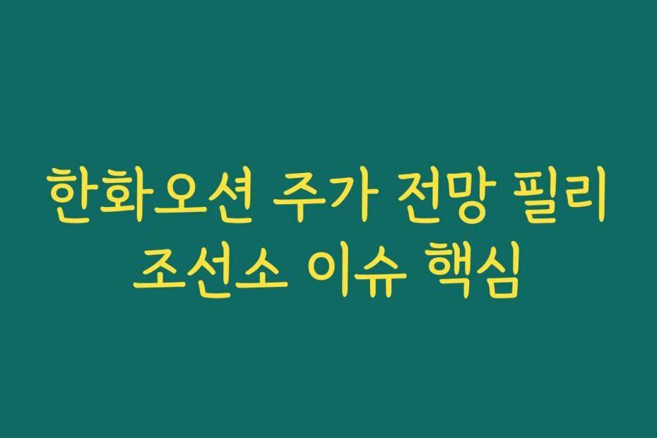 한화오션 주가 전망 필리조선소 이슈 핵심