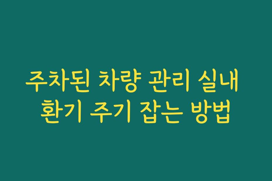 주차된 차량 관리 실내 환기 주기 잡는 방법