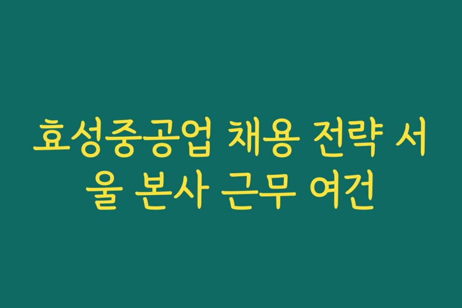 효성중공업 채용 전략 서울 본사 근무 여건