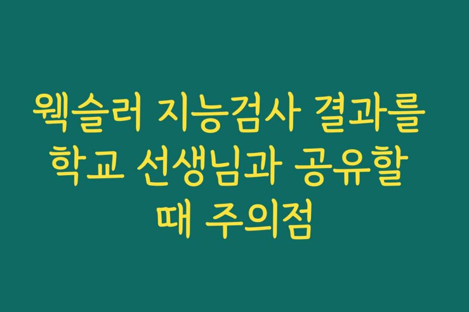 웩슬러 지능검사 결과를 학교 선생님과 공유할 때 주의점