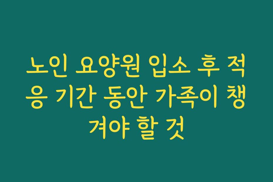 노인 요양원 입소 후 적응 기간 동안 가족이 챙겨야 할 것