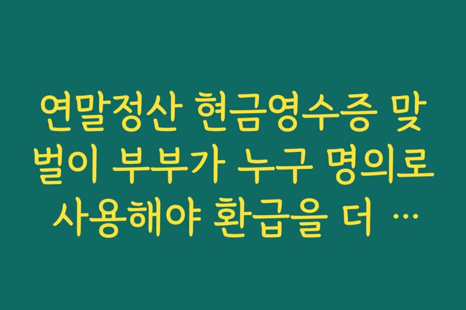 연말정산 현금영수증 맞벌이 부부가 누구 명의로 사용해야 환급을 더 받는지 비교