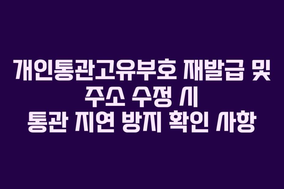 개인통관고유부호 재발급 및 주소 수정 시 통관 지연 방지 확인 사항