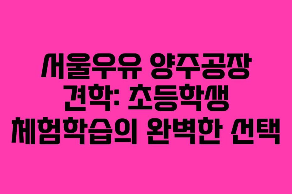 서울우유 양주공장 견학: 초등학생 체험학습의 완벽한 선택